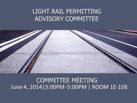 LIGHT RAIL PERMITTING ADVISORY COMMITTEE COMMITTEE MEETING June 4, 2014|3:00PM -5:00PM | ROOM 1E-108.