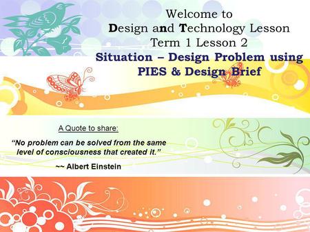 Welcome to D esign a n d T echnology Lesson Term 1 Lesson 2 Situation – Design Problem using PIES & Design Brief A Quote to share: “No problem can be solved.