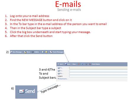 E-mails Sending e-mails 1.Log onto your e-mail address 2.Find the NEW MESSAGE button and click on it 3.In the To bar type in the e-mail address of the.