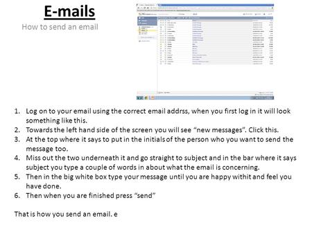 E-mails How to send an email 1.Log on to your email using the correct email addrss, when you first log in it will look something like this. 2.Towards the.