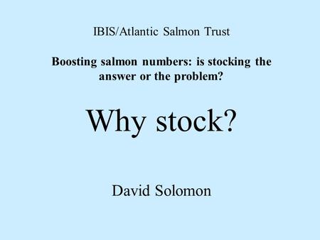 IBIS/Atlantic Salmon Trust Boosting salmon numbers: is stocking the answer or the problem? Why stock? David Solomon.