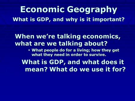 Economic Geography What is GDP, and why is it important? When we’re talking economics, what are we talking about? WWWWhat people do for a living; how.