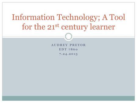 AUDREY PREYOR EDT 7860 7.24.2013 Information Technology; A Tool for the 21 st century learner.