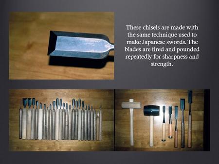 These chisels are made with the same technique used to make Japanese swords. The blades are fired and pounded repeatedly for sharpness and strength.