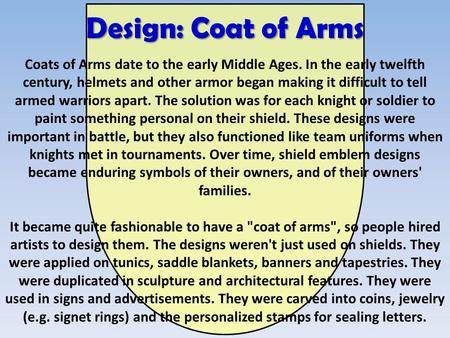 Design: Coat of Arms Coats of Arms date to the early Middle Ages. In the early twelfth century, helmets and other armor began making it difficult to tell.
