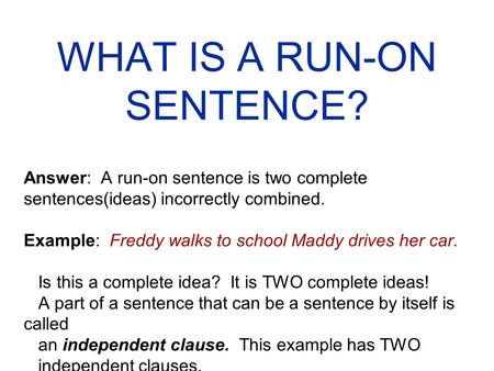 WHAT IS A RUN-ON SENTENCE? Answer: A run-on sentence is two complete sentences(ideas) incorrectly combined. Example: Freddy walks to school Maddy drives.
