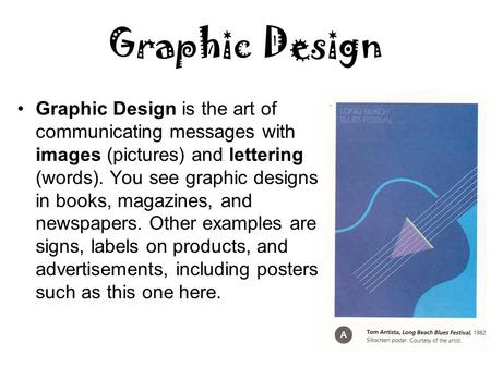 Graphic Design Graphic Design is the art of communicating messages with images (pictures) and lettering (words). You see graphic designs in books, magazines,