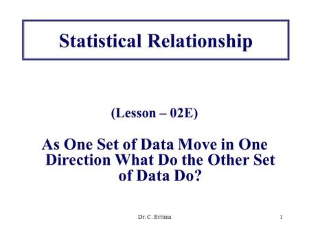 Dr. C. Ertuna1 Statistical Relationship (Lesson – 02E) As One Set of Data Move in One Direction What Do the Other Set of Data Do?