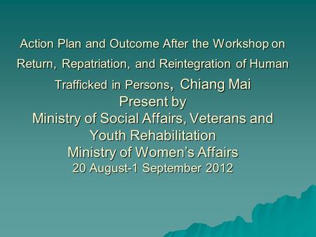 Action Plan and Outcome After the Workshop on Return, Repatriation, and Reintegration of Human Trafficked in Persons, Chiang Mai Present by Ministry of.