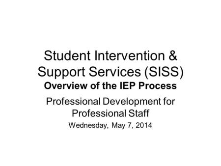 Student Intervention & Support Services (SISS) Overview of the IEP Process Professional Development for Professional Staff Wednesday, May 7, 2014.