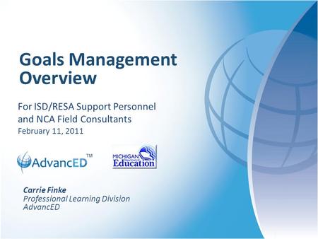 ™ Goals Management Overview For ISD/RESA Support Personnel and NCA Field Consultants February 11, 2011 Carrie Finke Professional Learning Division AdvancED.