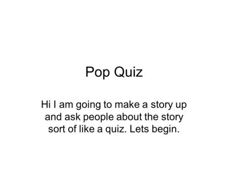 Pop Quiz Hi I am going to make a story up and ask people about the story sort of like a quiz. Lets begin.