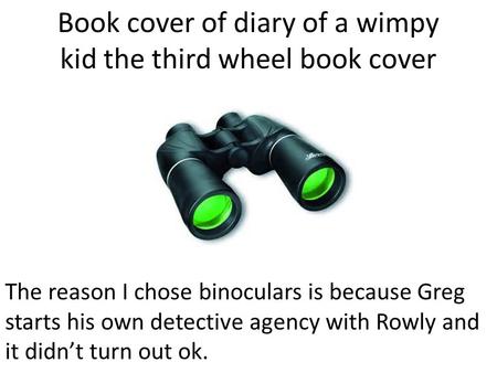 Book cover of diary of a wimpy kid the third wheel book cover The reason I chose binoculars is because Greg starts his own detective agency with Rowly.