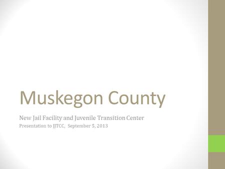 Muskegon County New Jail Facility and Juvenile Transition Center Presentation to JJTCC, September 5, 2013.