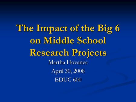 The Impact of the Big 6 on Middle School Research Projects Martha Hovanec April 30, 2008 EDUC 600.