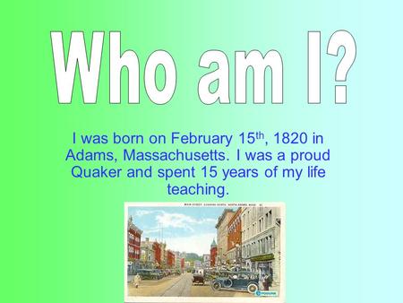 I was born on February 15 th, 1820 in Adams, Massachusetts. I was a proud Quaker and spent 15 years of my life teaching.