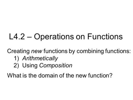 L4.2 – Operations on Functions Creating new functions by combining functions: 1) Arithmetically 2) Using Composition What is the domain of the new function?