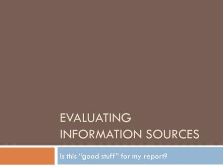 EVALUATING INFORMATION SOURCES Is this “good stuff” for my report?