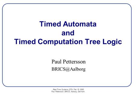 Real-Time Systems, DTU, Feb 15, 2000 Paul Pettersson, BRICS, Aalborg, Denmark. Timed Automata and Timed Computation Tree Logic Paul Pettersson
