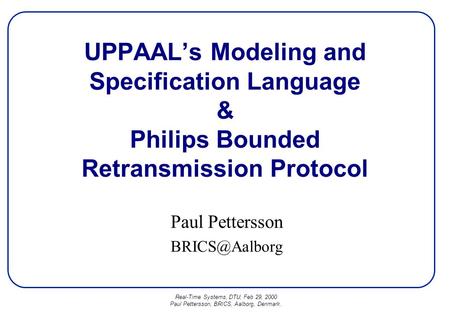Real-Time Systems, DTU, Feb 29, 2000 Paul Pettersson, BRICS, Aalborg, Denmark. UPPAAL’s Modeling and Specification Language & Philips Bounded Retransmission.