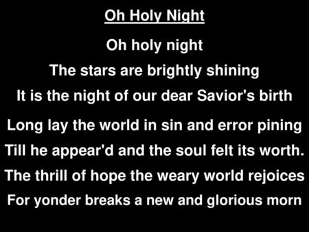 Oh Holy Night Oh holy night The stars are brightly shining It is the night of our dear Savior's birth Long lay the world in sin and error pining.