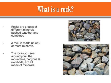 What is a rock? Rocks are groups of different minerals pushed together and combined A rock is made up of 2 or more minerals The rocks you see around you.