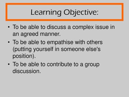Learning Objective: To be able to discuss a complex issue in an agreed manner. To be able to empathise with others (putting yourself in someone else's.