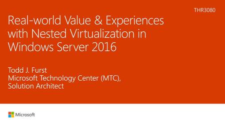6/17/2018 3:33 PM THR3080 Real-world Value & Experiences with Nested Virtualization in Windows Server 2016 Todd J. Furst Microsoft Technology Center (MTC),