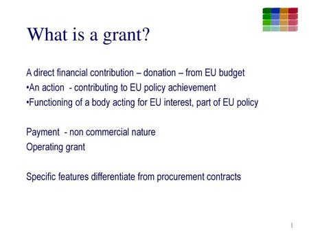 What is a grant? A direct financial contribution – donation – from EU budget An action - contributing to EU policy achievement Functioning of a body acting.