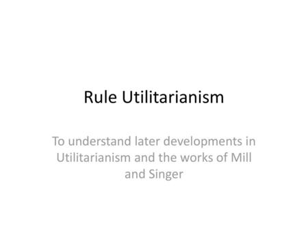 Rule Utilitarianism To understand later developments in Utilitarianism and the works of Mill and Singer.