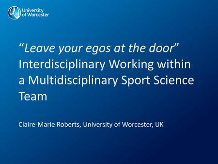 “Leave your egos at the door” Interdisciplinary Working within a Multidisciplinary Sport Science Team Claire-Marie Roberts, University of Worcester,