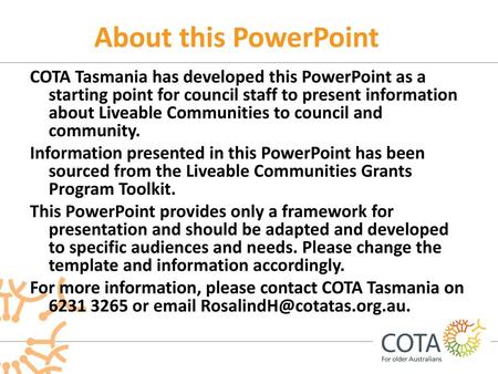 About this PowerPoint COTA Tasmania has developed this PowerPoint as a starting point for council staff to present information about Liveable Communities.