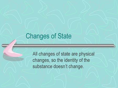 Changes of State All changes of state are physical changes, so the identity of the substance doesn’t change.