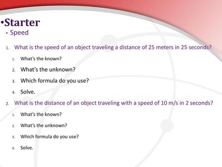 Starter Speed What is the speed of an object traveling a distance of 25 meters in 25 seconds? What’s the known? What’s the unknown? Which formula do you.