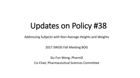 Updates on Policy #38 Addressing Subjects with Non-Average Heights and Weights 2017 SWOG Fall Meeting BOG Siu Fun Wong, PharmD Co-Chair, Pharmaceutical.