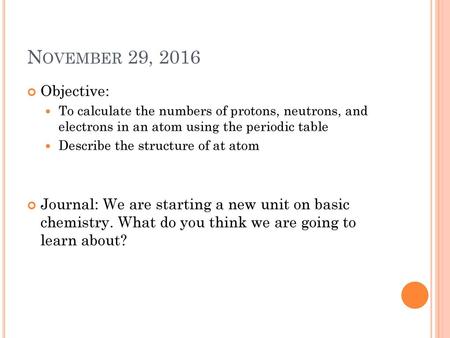 November 29, 2016 Objective: To calculate the numbers of protons, neutrons, and electrons in an atom using the periodic table Describe the structure of.