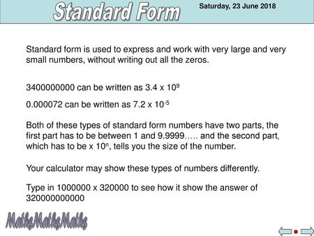 Standard form is used to express and work with very large and very small numbers, without writing out all the zeros. 3400000000 can be written as 3.4 x.