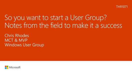 6/23/2018 8:31 PM THR1071 So you want to start a User Group? Notes from the field to make it a success Chris Rhodes MCT & MVP Windows User Group © Microsoft.