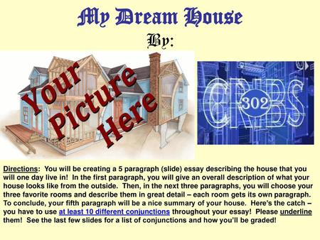 My Dream House By: Directions: You will be creating a 5 paragraph (slide) essay describing the house that you will one day live in! In the first paragraph,