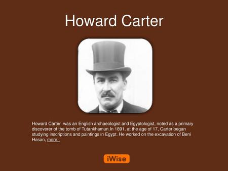 Howard Carter Howard Carter was an English archaeologist and Egyptologist, noted as a primary discoverer of the tomb of Tutankhamun.In 1891, at the age.