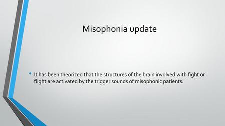 Misophonia update It has been theorized that the structures of the brain involved with fight or flight are activated by the trigger sounds of misophonic.