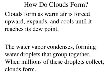 How Do Clouds Form? Clouds form as warm air is forced upward, expands, and cools until it reaches its dew point. The water vapor condenses, forming water.