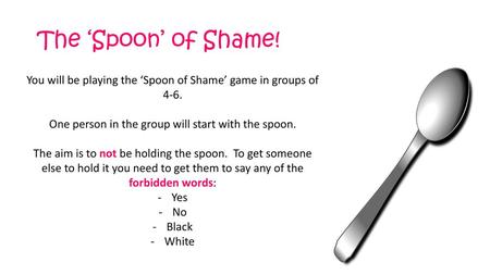 The ‘Spoon’ of Shame! You will be playing the ‘Spoon of Shame’ game in groups of 4-6. One person in the group will start with the spoon. The aim is to.