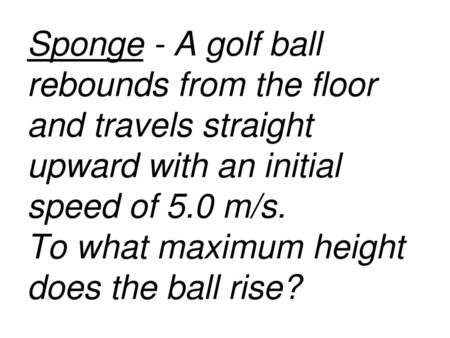 Sponge - A golf ball rebounds from the floor and travels straight upward with an initial speed of 5.0 m/s. To what maximum height does the ball rise?