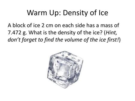 Warm Up: Density of Ice A block of ice 2 cm on each side has a mass of 7.472 g. What is the density of the ice? (Hint, don’t forget to find the volume.