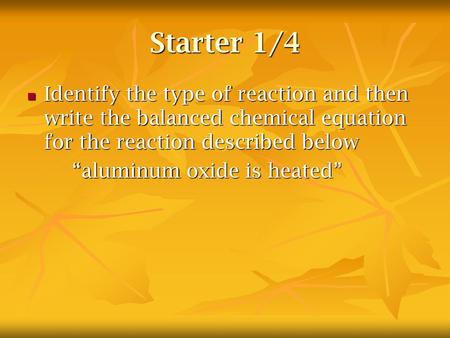 Starter 1/4 Identify the type of reaction and then write the balanced chemical equation for the reaction described below “aluminum oxide is heated”