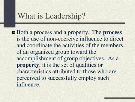 What is Leadership? Both a process and a property. The process is the use of non-coercive influence to direct and coordinate the activities of the members.
