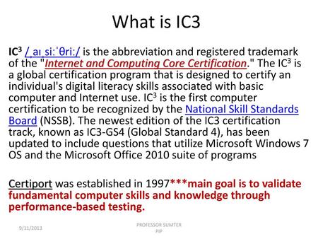 What is IC3 IC3 /ˌaɪˌsiːˈθriː/ is the abbreviation and registered trademark of the Internet and Computing Core Certification. The IC3 is a global certification.