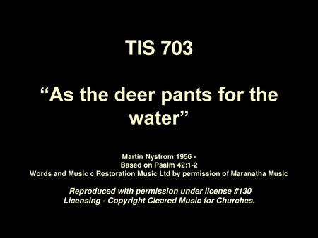 TIS 703 “As the deer pants for the water” Martin Nystrom 1956 - Based on Psalm 42:1-2 Words and Music c Restoration Music Ltd by permission of Maranatha.
