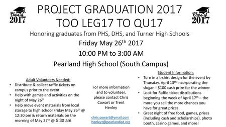 PROJECT GRADUATION 2017 TOO LEG17 TO QU17 Honoring graduates from PHS, DHS, and Turner High Schools Friday May 26th 2017 10:00 PM to 3:00 AM Pearland High.